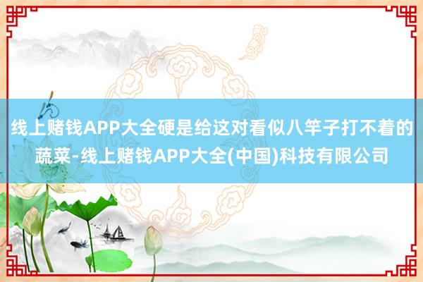 线上赌钱APP大全硬是给这对看似八竿子打不着的蔬菜-线上赌钱APP大全(中国)科技有限公司