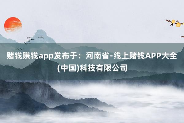 赌钱赚钱app发布于：河南省-线上赌钱APP大全(中国)科技有限公司