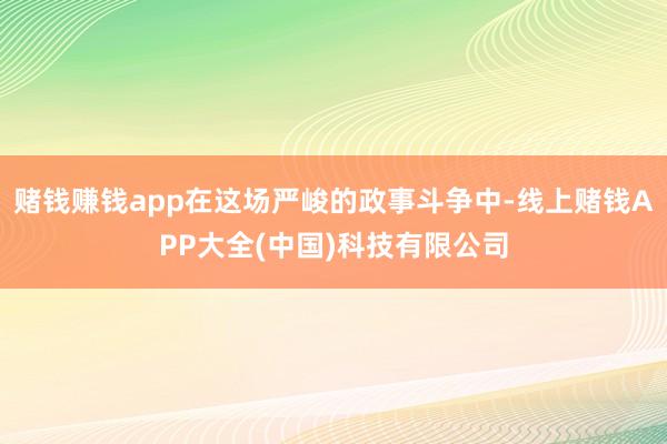 赌钱赚钱app在这场严峻的政事斗争中-线上赌钱APP大全(中国)科技有限公司