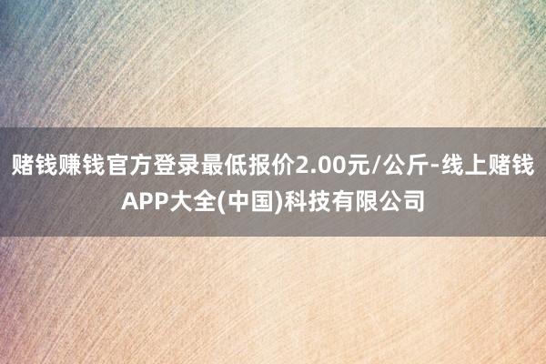 赌钱赚钱官方登录最低报价2.00元/公斤-线上赌钱APP大全(中国)科技有限公司
