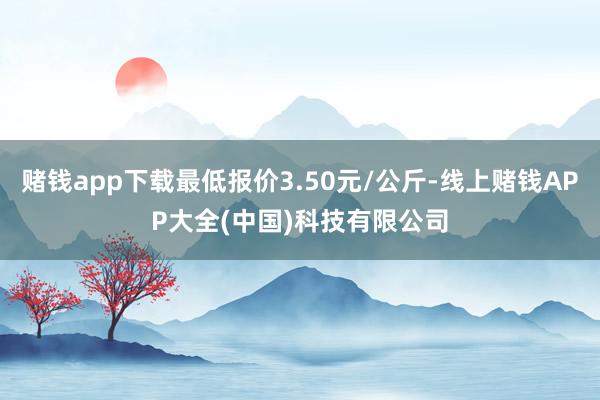 赌钱app下载最低报价3.50元/公斤-线上赌钱APP大全(中国)科技有限公司