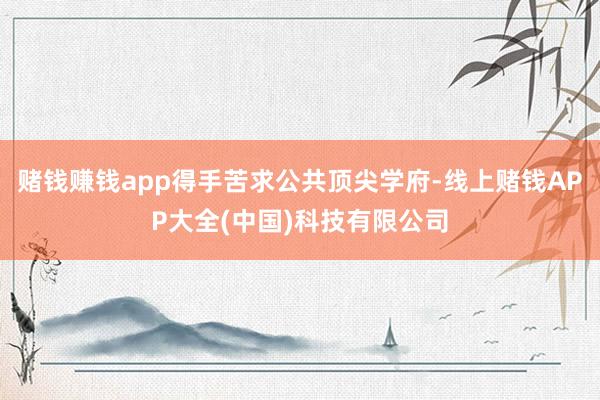 赌钱赚钱app得手苦求公共顶尖学府-线上赌钱APP大全(中国)科技有限公司