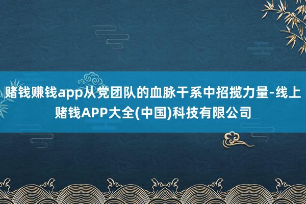 赌钱赚钱app从党团队的血脉干系中招揽力量-线上赌钱APP大全(中国)科技有限公司