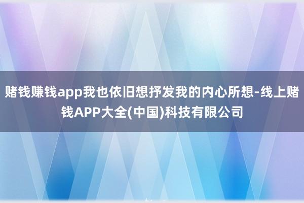 赌钱赚钱app我也依旧想抒发我的内心所想-线上赌钱APP大全(中国)科技有限公司