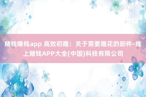 赌钱赚钱app 高效初雕：关于需要雕花的部件-线上赌钱APP大全(中国)科技有限公司