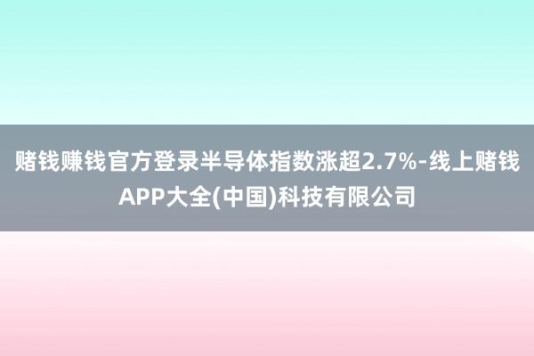 赌钱赚钱官方登录半导体指数涨超2.7%-线上赌钱APP大全(中国)科技有限公司