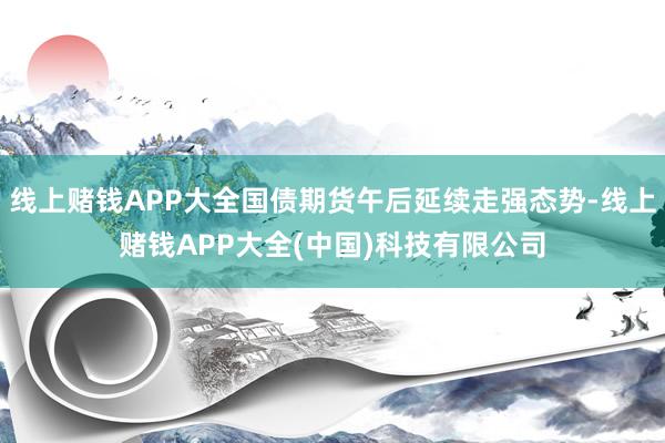 线上赌钱APP大全国债期货午后延续走强态势-线上赌钱APP大全(中国)科技有限公司