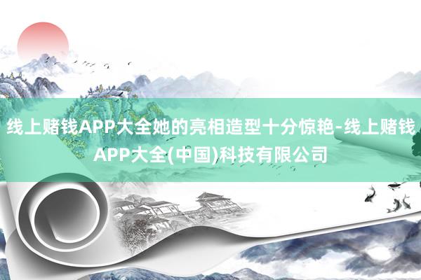 线上赌钱APP大全她的亮相造型十分惊艳-线上赌钱APP大全(中国)科技有限公司