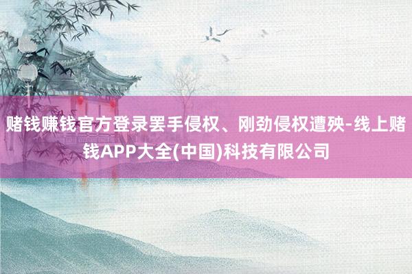 赌钱赚钱官方登录罢手侵权、刚劲侵权遭殃-线上赌钱APP大全(中国)科技有限公司