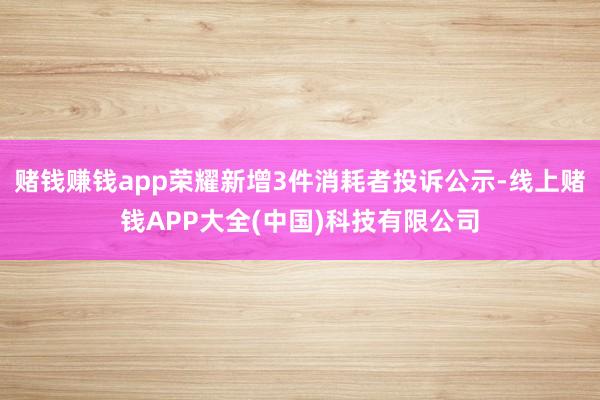 赌钱赚钱app荣耀新增3件消耗者投诉公示-线上赌钱APP大全(中国)科技有限公司