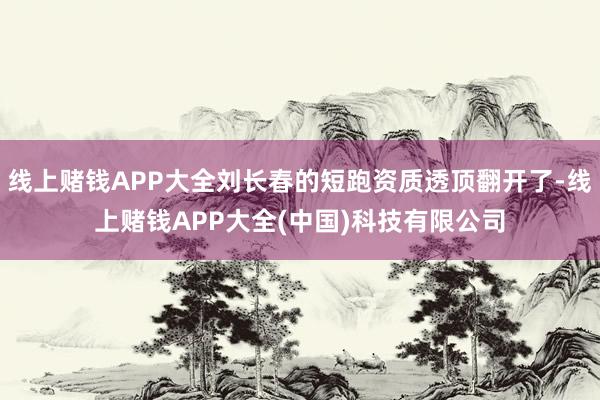 线上赌钱APP大全刘长春的短跑资质透顶翻开了-线上赌钱APP大全(中国)科技有限公司