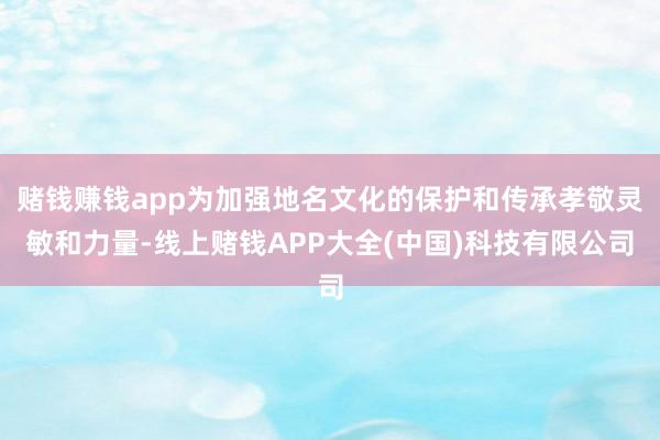 赌钱赚钱app为加强地名文化的保护和传承孝敬灵敏和力量-线上赌钱APP大全(中国)科技有限公司
