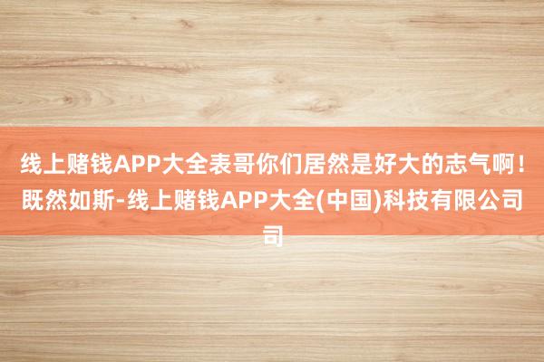 线上赌钱APP大全表哥你们居然是好大的志气啊！既然如斯-线上赌钱APP大全(中国)科技有限公司