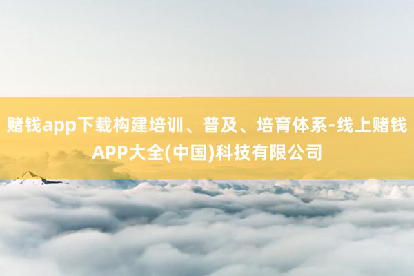 赌钱app下载构建培训、普及、培育体系-线上赌钱APP大全(中国)科技有限公司