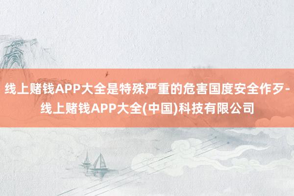 线上赌钱APP大全是特殊严重的危害国度安全作歹-线上赌钱APP大全(中国)科技有限公司