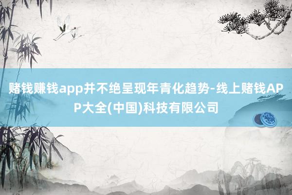 赌钱赚钱app并不绝呈现年青化趋势-线上赌钱APP大全(中国)科技有限公司