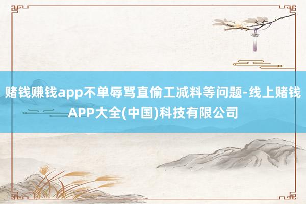 赌钱赚钱app不单辱骂直偷工减料等问题-线上赌钱APP大全(中国)科技有限公司