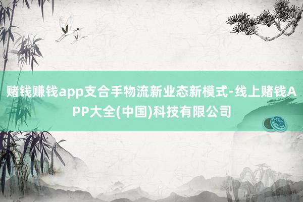 赌钱赚钱app支合手物流新业态新模式-线上赌钱APP大全(中国)科技有限公司