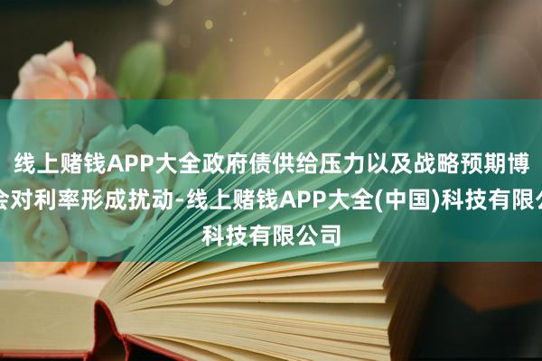 线上赌钱APP大全政府债供给压力以及战略预期博弈会对利率形成扰动-线上赌钱APP大全(中国)科技有限公司
