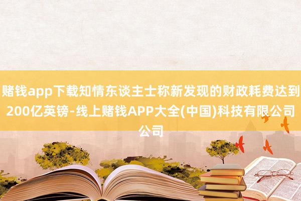 赌钱app下载知情东谈主士称新发现的财政耗费达到200亿英镑-线上赌钱APP大全(中国)科技有限公司