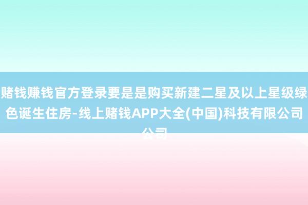 赌钱赚钱官方登录要是是购买新建二星及以上星级绿色诞生住房-线上赌钱APP大全(中国)科技有限公司