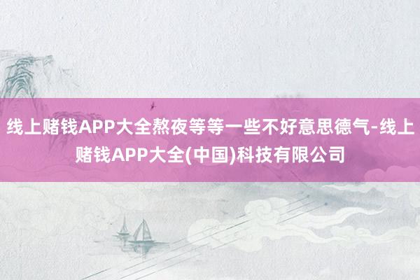 线上赌钱APP大全熬夜等等一些不好意思德气-线上赌钱APP大全(中国)科技有限公司