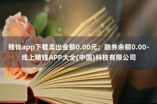 赌钱app下载卖出金额0.00元；融券余额0.00-线上赌钱APP大全(中国)科技有限公司