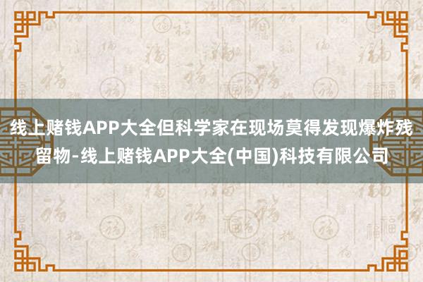 线上赌钱APP大全但科学家在现场莫得发现爆炸残留物-线上赌钱APP大全(中国)科技有限公司