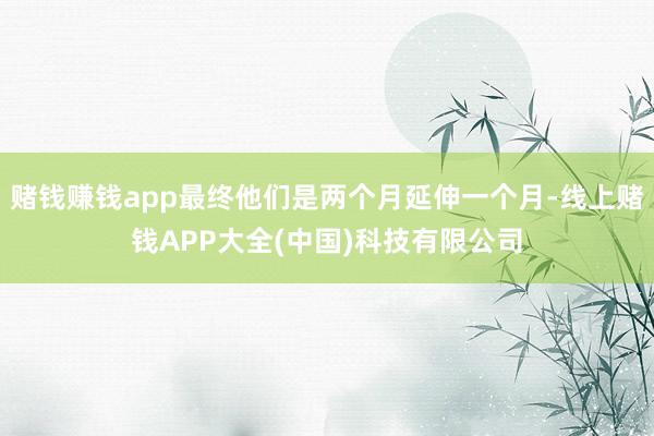 赌钱赚钱app最终他们是两个月延伸一个月-线上赌钱APP大全(中国)科技有限公司