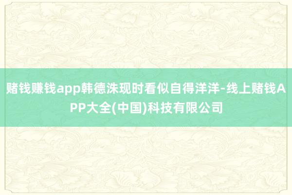 赌钱赚钱app韩德洙现时看似自得洋洋-线上赌钱APP大全(中国)科技有限公司