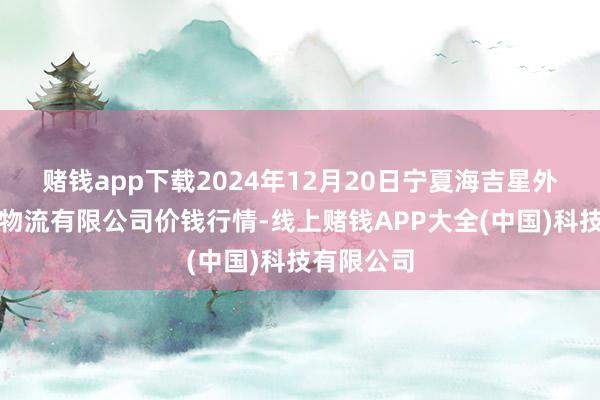 赌钱app下载2024年12月20日宁夏海吉星外洋农家具物流有限公司价钱行情-线上赌钱APP大全(中国)科技有限公司