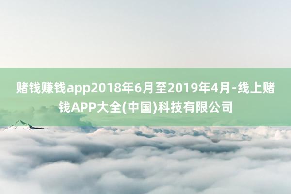 赌钱赚钱app2018年6月至2019年4月-线上赌钱APP大全(中国)科技有限公司