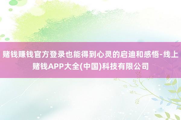 赌钱赚钱官方登录也能得到心灵的启迪和感悟-线上赌钱APP大全(中国)科技有限公司