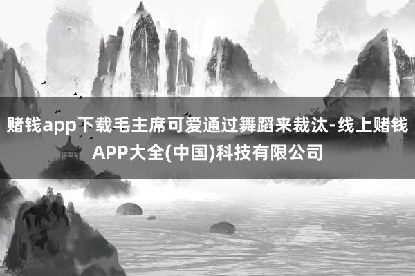 赌钱app下载毛主席可爱通过舞蹈来裁汰-线上赌钱APP大全(中国)科技有限公司