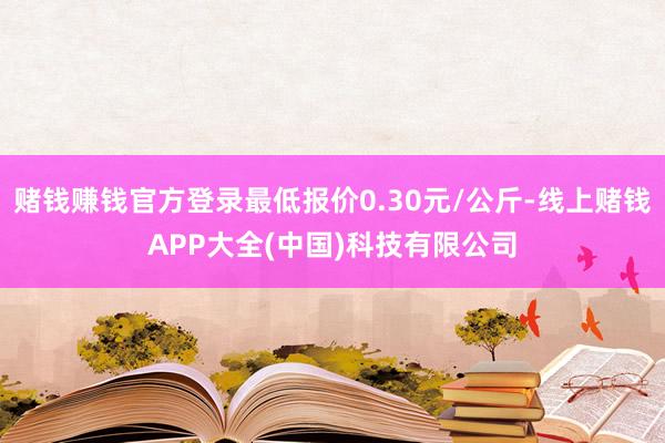 赌钱赚钱官方登录最低报价0.30元/公斤-线上赌钱APP大全(中国)科技有限公司
