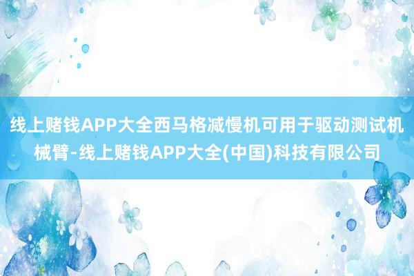 线上赌钱APP大全西马格减慢机可用于驱动测试机械臂-线上赌钱APP大全(中国)科技有限公司