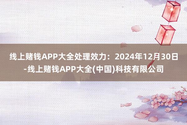 线上赌钱APP大全处理效力:2024年12月30日-线上赌钱APP大全(中国)科技有限公司