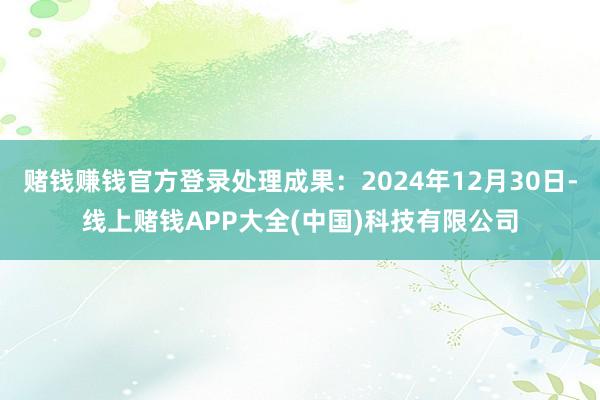 赌钱赚钱官方登录处理成果：2024年12月30日-线上赌钱APP大全(中国)科技有限公司