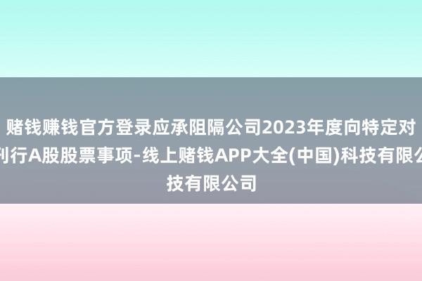赌钱赚钱官方登录应承阻隔公司2023年度向特定对象刊行A股股票事项-线上赌钱APP大全(中国)科技有限公司