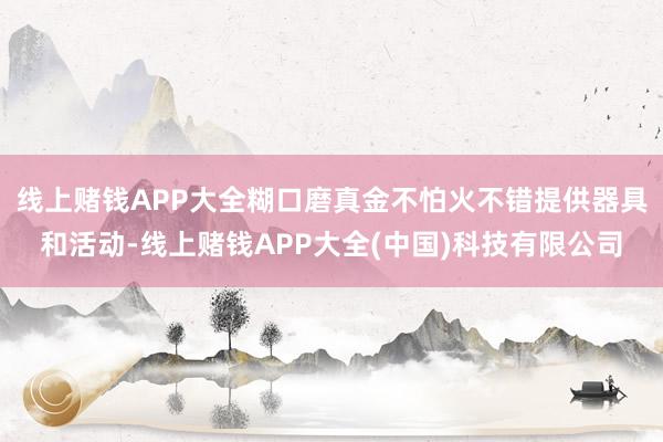 线上赌钱APP大全糊口磨真金不怕火不错提供器具和活动-线上赌钱APP大全(中国)科技有限公司