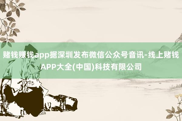 赌钱赚钱app据深圳发布微信公众号音讯-线上赌钱APP大全(中国)科技有限公司