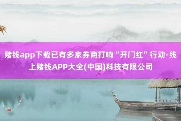 赌钱app下载已有多家券商打响“开门红”行动-线上赌钱APP大全(中国)科技有限公司
