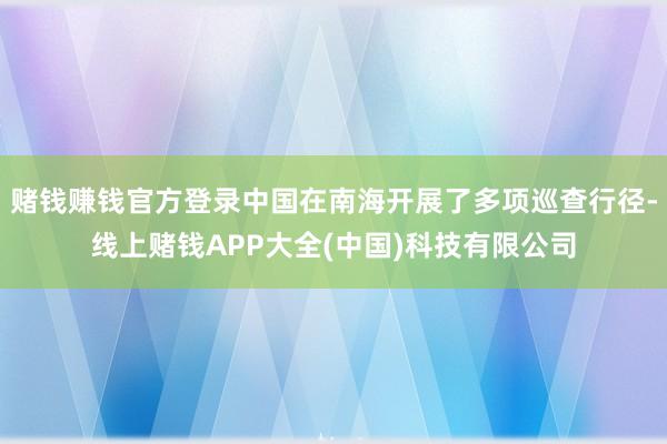 赌钱赚钱官方登录中国在南海开展了多项巡查行径-线上赌钱APP大全(中国)科技有限公司