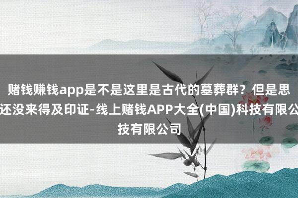 赌钱赚钱app是不是这里是古代的墓葬群？但是思法还没来得及印证-线上赌钱APP大全(中国)科技有限公司