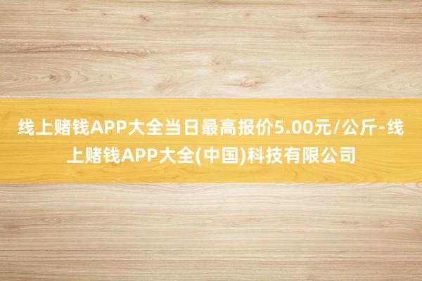 线上赌钱APP大全当日最高报价5.00元/公斤-线上赌钱APP大全(中国)科技有限公司