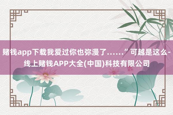 赌钱app下载我爱过你也弥漫了……”可越是这么-线上赌钱APP大全(中国)科技有限公司