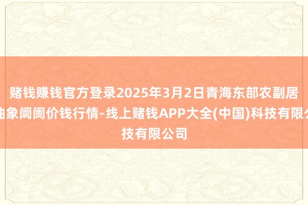 赌钱赚钱官方登录2025年3月2日青海东部农副居品抽象阛阓价钱行情-线上赌钱APP大全(中国)科技有限公司
