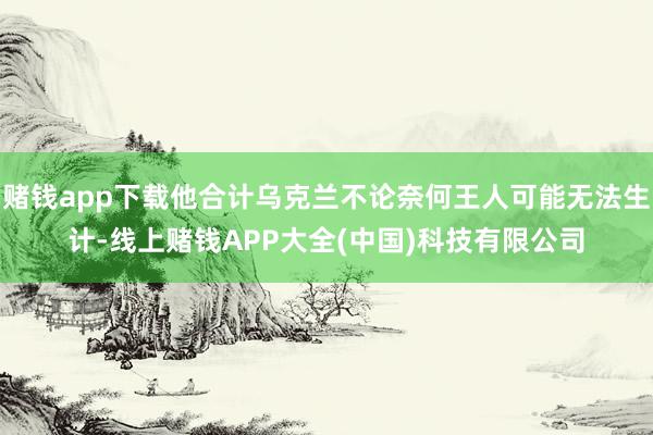 赌钱app下载他合计乌克兰不论奈何王人可能无法生计-线上赌钱APP大全(中国)科技有限公司