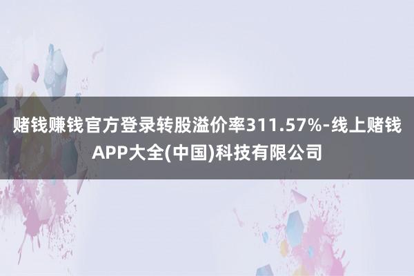 赌钱赚钱官方登录转股溢价率311.57%-线上赌钱APP大全(中国)科技有限公司