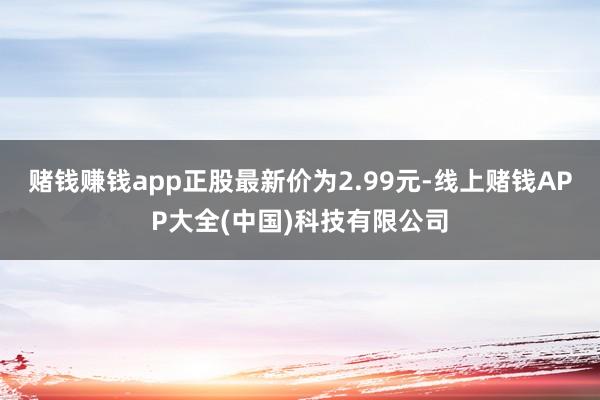 赌钱赚钱app正股最新价为2.99元-线上赌钱APP大全(中国)科技有限公司